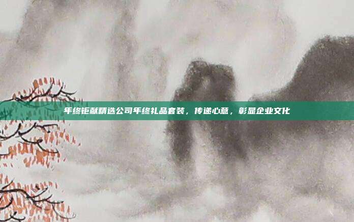 年终钜献精选公司年终礼品套装，传递心意，彰显企业文化