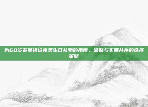 为60岁寿星挑选完美生日礼物的指南，温馨与实用并存的选择策略