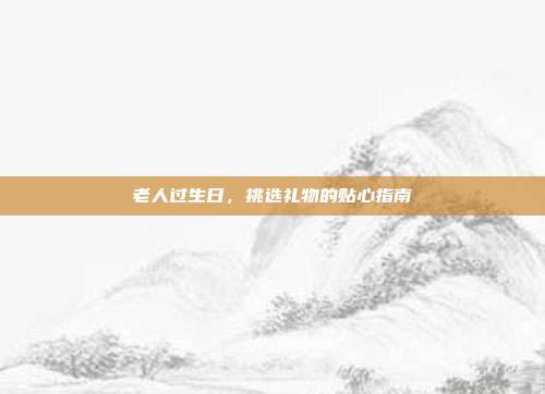 老人过生日，挑选礼物的贴心指南