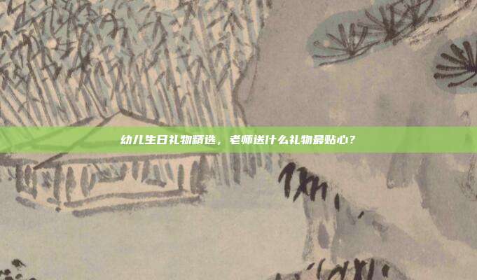 幼儿生日礼物精选，老师送什么礼物最贴心？