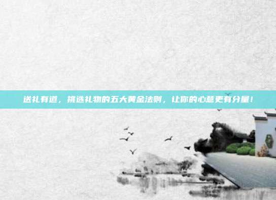 送礼有道，挑选礼物的五大黄金法则，让你的心意更有分量！