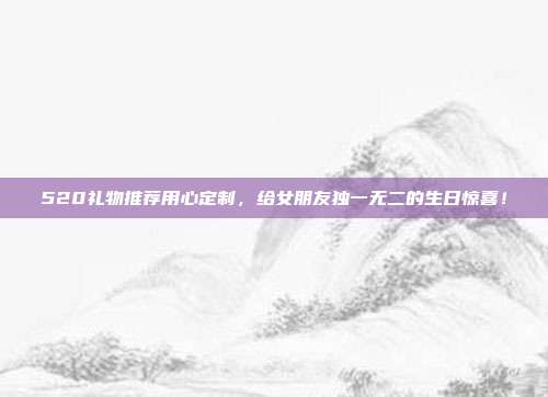 520礼物推荐用心定制，给女朋友独一无二的生日惊喜！