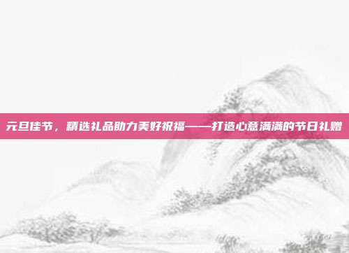 元旦佳节，精选礼品助力美好祝福——打造心意满满的节日礼赠