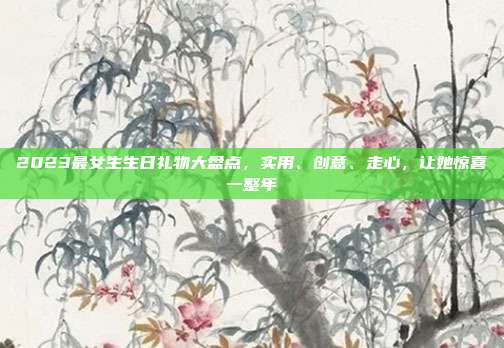 2023最女生生日礼物大盘点，实用、创意、走心，让她惊喜一整年