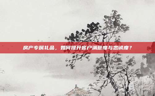 房产专属礼品，如何提升客户满意度与忠诚度？