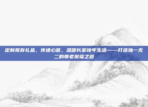 定制祝寿礼品，传递心意，温暖长辈晚年生活——打造独一无二的尊老祝福之道