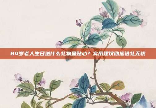 84岁老人生日送什么礼物最贴心？实用建议助您选礼无忧