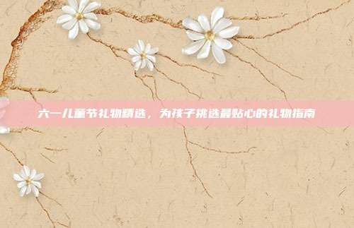 六一儿童节礼物精选，为孩子挑选最贴心的礼物指南