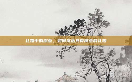 礼物中的深意，如何挑选具有寓意的礼物