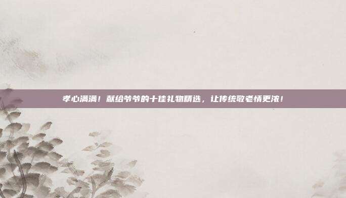 孝心满满！献给爷爷的十佳礼物精选，让传统敬老情更浓！