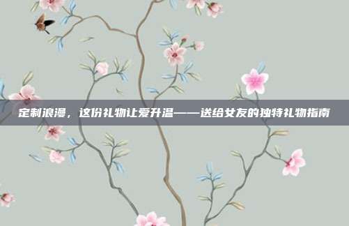定制浪漫，这份礼物让爱升温——送给女友的独特礼物指南