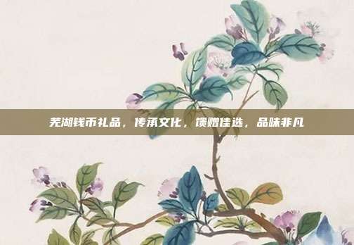 芜湖钱币礼品，传承文化，馈赠佳选，品味非凡
