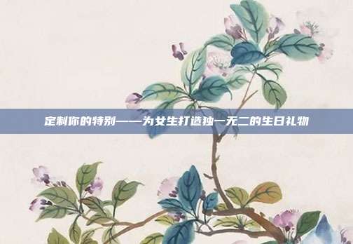 定制你的特别——为女生打造独一无二的生日礼物