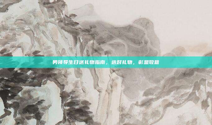 男领导生日送礼物指南，选对礼物，彰显敬意