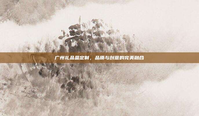 广州礼品盒定制，品质与创意的完美融合