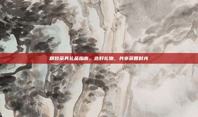 精致茶具礼品指南，选好礼物，共享茶香时光