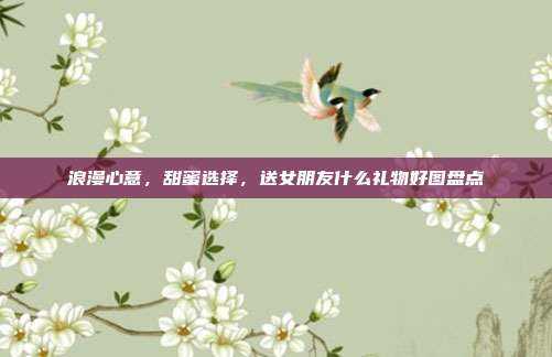 浪漫心意，甜蜜选择，送女朋友什么礼物好图盘点