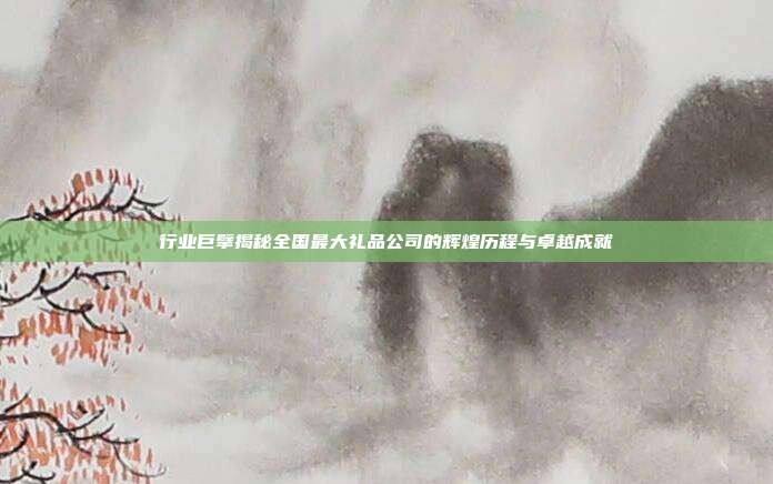 行业巨擘揭秘全国最大礼品公司的辉煌历程与卓越成就