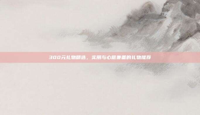 300元礼物精选，实用与心意兼备的礼物推荐