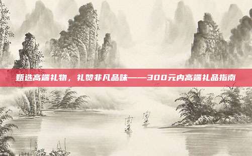 甄选高端礼物，礼赞非凡品味——300元内高端礼品指南