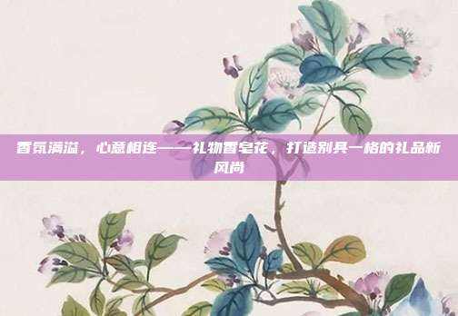 香氛满溢，心意相连——礼物香皂花，打造别具一格的礼品新风尚