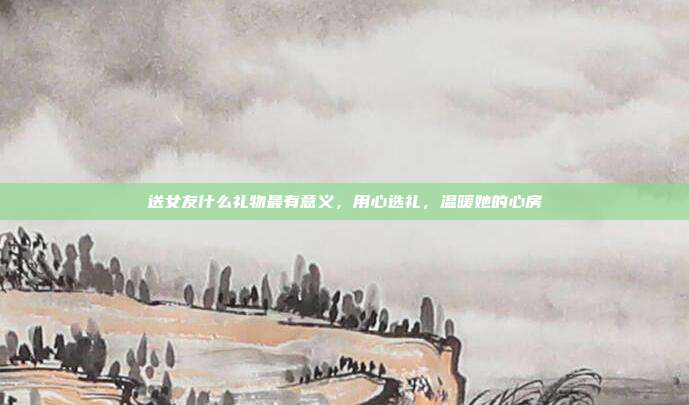 送女友什么礼物最有意义，用心选礼，温暖她的心房