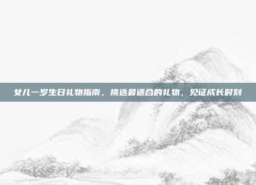 女儿一岁生日礼物指南，挑选最适合的礼物，见证成长时刻