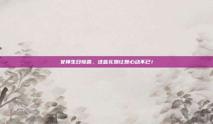 女神生日惊喜，这些礼物让她心动不已！