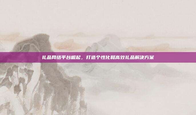 礼品网络平台崛起，打造个性化和高效礼品解决方案