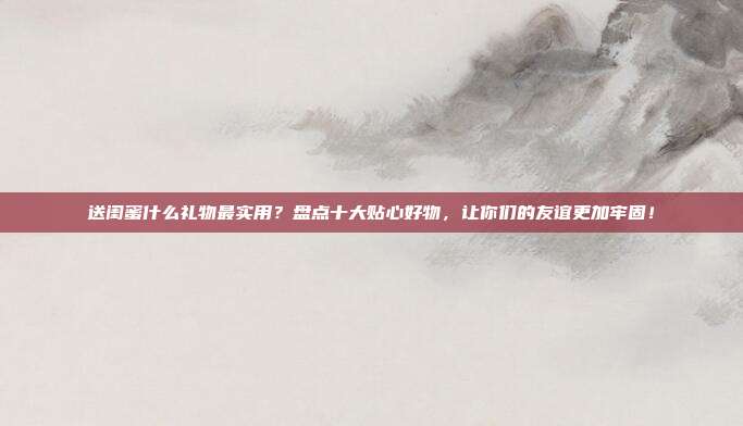 送闺蜜什么礼物最实用？盘点十大贴心好物，让你们的友谊更加牢固！