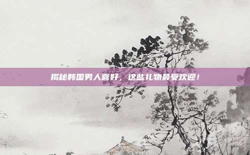 揭秘韩国男人喜好，这些礼物最受欢迎！