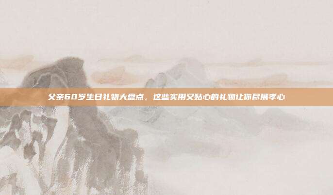 父亲60岁生日礼物大盘点，这些实用又贴心的礼物让你尽展孝心