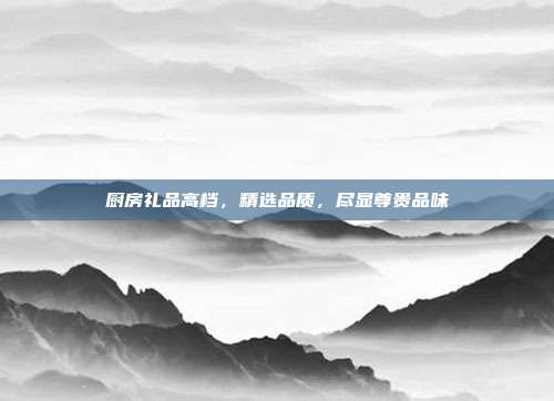厨房礼品高档，精选品质，尽显尊贵品味