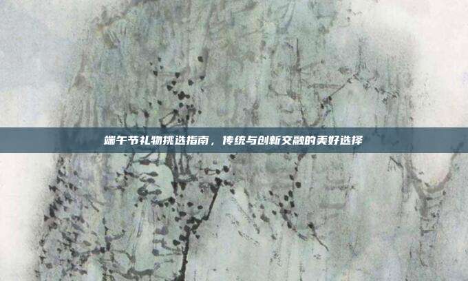 端午节礼物挑选指南，传统与创新交融的美好选择
