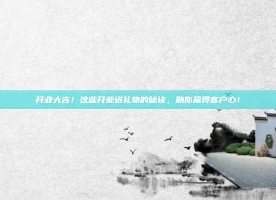 开业大吉！这些开业送礼物的秘诀，助你赢得客户心！