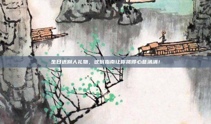 生日送别人礼物，这份指南让你挑得心意满满！