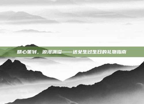 精心策划，浪漫满溢——送女生过生日的礼物指南