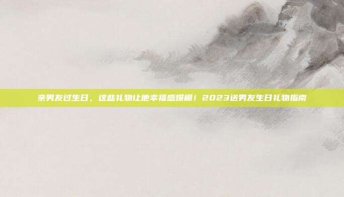亲男友过生日，这些礼物让他幸福感爆棚！2023送男友生日礼物指南