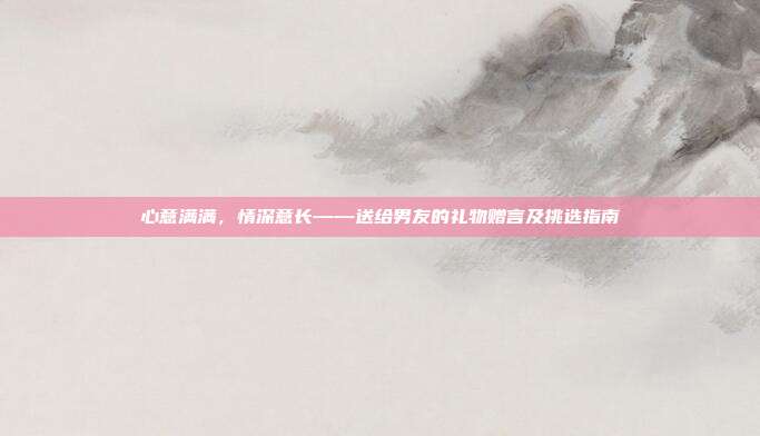 心意满满，情深意长——送给男友的礼物赠言及挑选指南