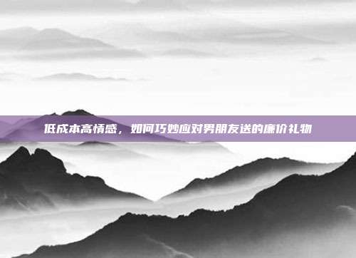 低成本高情感，如何巧妙应对男朋友送的廉价礼物