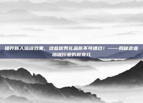 提升新人培训效果，这些优秀礼品你不可错过！——揭秘企业培训行业的新宠儿