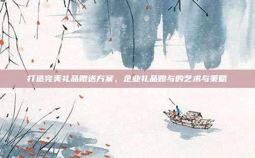 打造完美礼品赠送方案，企业礼品赠与的艺术与策略