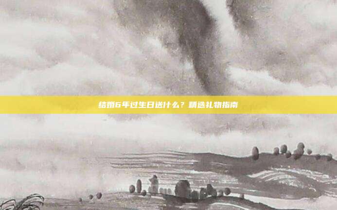 结婚6年过生日送什么？精选礼物指南