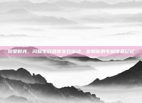 珍爱时光，闪耀生日耳饰生日活动，定制你的专属饰品记忆