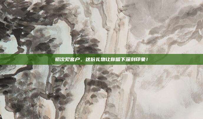 初次见客户，这份礼物让你留下深刻印象！