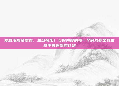爱意浓烈亲爱的，生日快乐！与你共度的每一个时光都是我生命中最珍贵的礼物