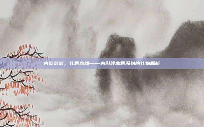 古韵悠悠，礼意盎然——古时候寓意深刻的礼物解析