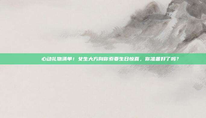 💍 心动礼物清单！女生大方向你索要生日惊喜，你准备好了吗？
