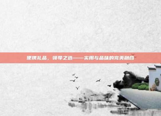 便携礼品，领导之选——实用与品味的完美融合