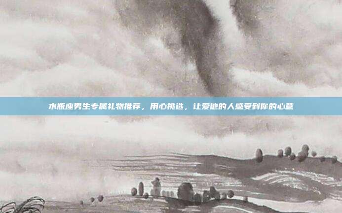 水瓶座男生专属礼物推荐，用心挑选，让爱他的人感受到你的心意